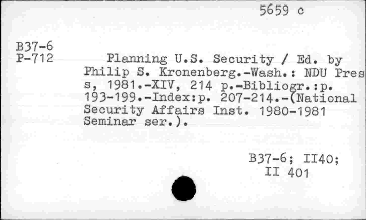 ﻿3&59 c
B37-6
P-712
Planning U.S. Security / Ed. by Philip S. Kronenberg.-Wash.: NDU Pres s, 1981.-XIV, 214 p.-Bibliogr.:p. 193-199.-Index:p. 207-214.-(National Security Affairs Inst. 1980-1981 Seminar ser.).
B37-6; 1140;
II 401